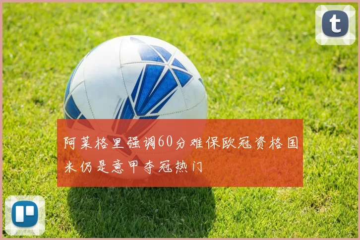 阿莱格里强调60分难保欧冠资格国米仍是意甲夺冠热门